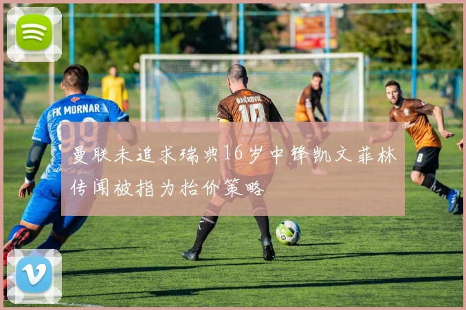 曼联未追求瑞典16岁中锋凯文菲林传闻被指为抬价策略