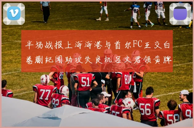 半场战报上海海港与首尔FC互交白卷蒯纪闻助攻失良机吕文君领黄牌