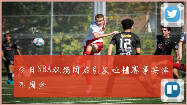 今日NBA双场同启引发吐槽赛事安排不周全