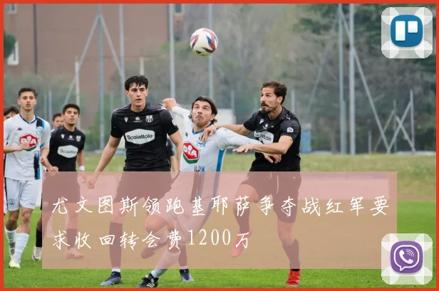 尤文图斯领跑基耶萨争夺战红军要求收回转会费1200万