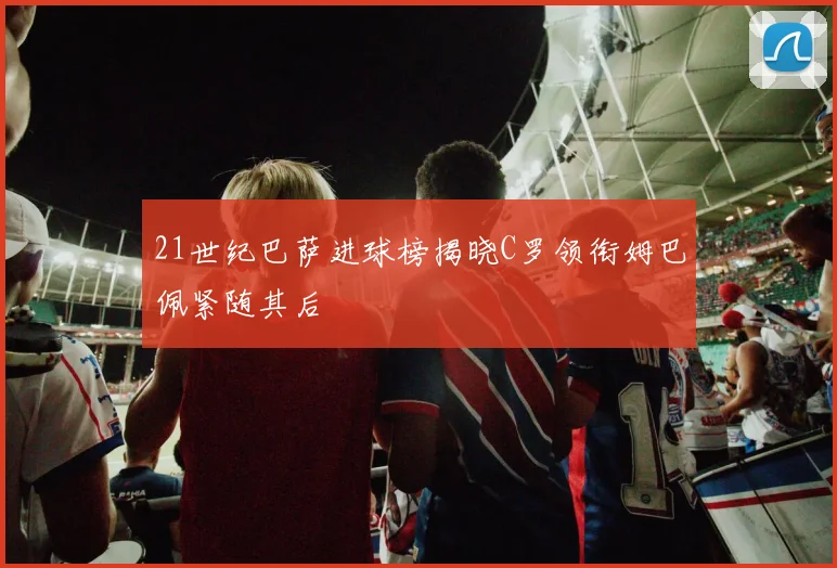 21世纪巴萨进球榜揭晓C罗领衔姆巴佩紧随其后
