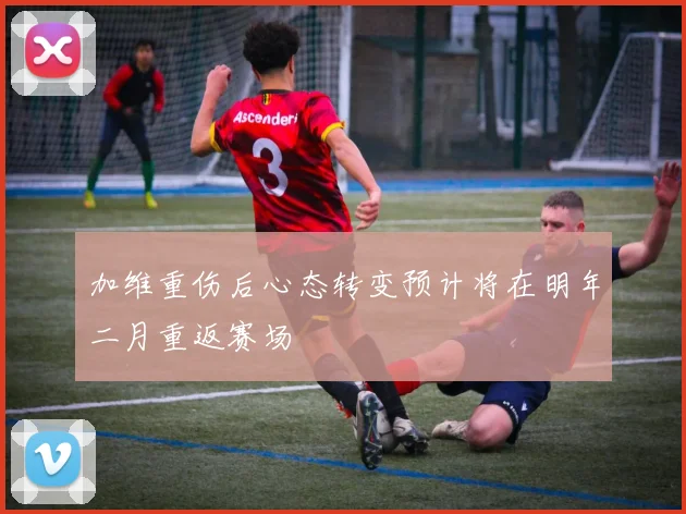 加维重伤后心态转变预计将在明年二月重返赛场