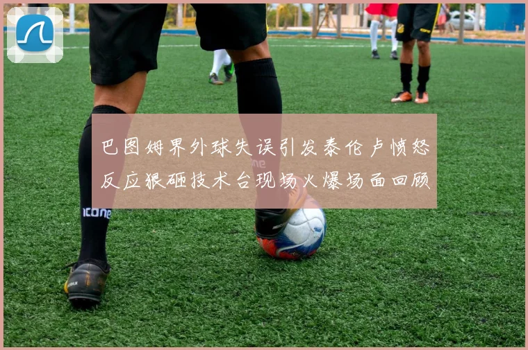 巴图姆界外球失误引发泰伦卢愤怒反应狠砸技术台现场火爆场面回顾