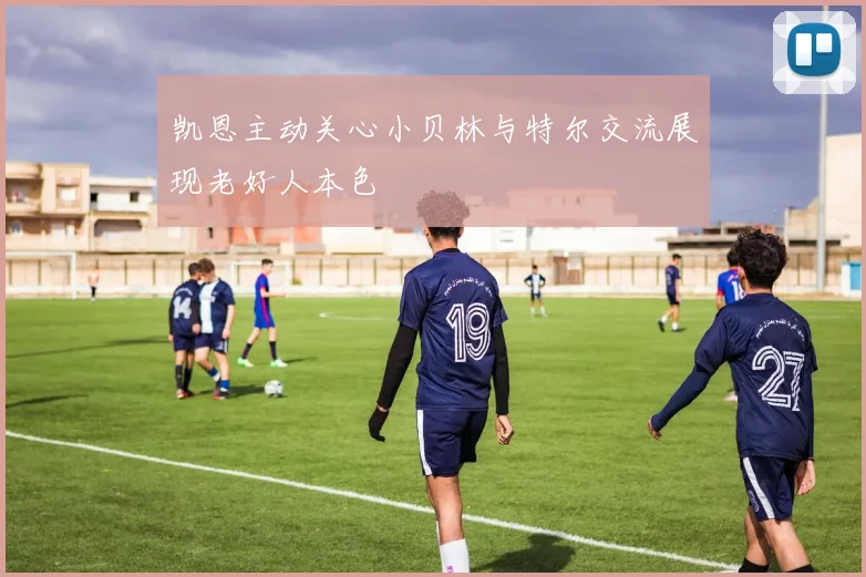 凯恩主动关心小贝林与特尔交流展现老好人本色