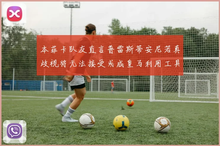 本菲卡队友直言普雷斯蒂安尼若真歧视将无法接受或成皇马利用工具