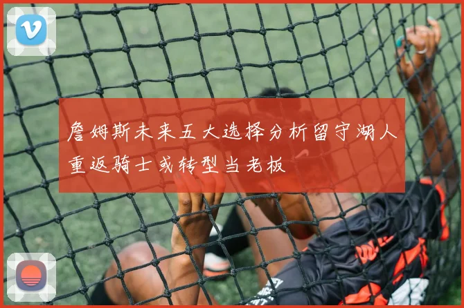 詹姆斯未来五大选择分析留守湖人重返骑士或转型当老板