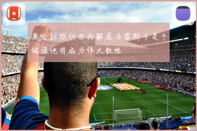 奥哈拉称切尔西解雇马雷斯卡是个错误他将成为伟大教练