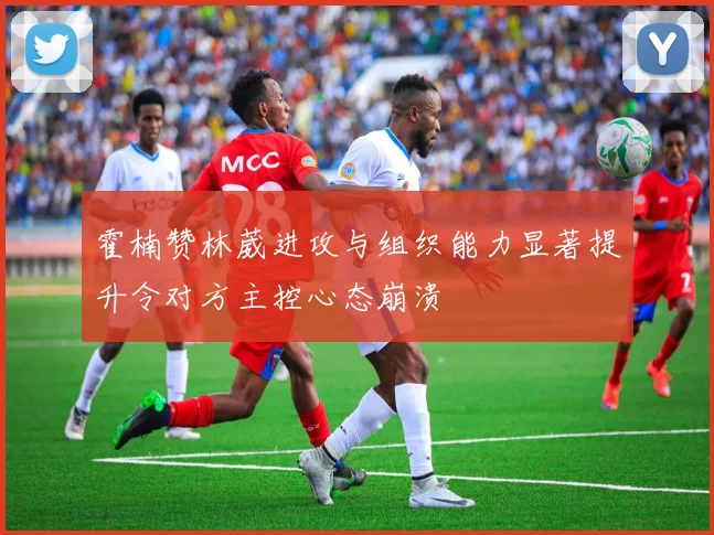 霍楠赞林葳进攻与组织能力显著提升令对方主控心态崩溃