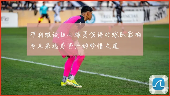 邓利维谈核心球员伤停对球队影响与未来选秀资产的珍惜之道