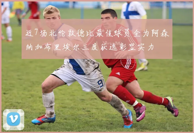 近7场北伦敦德比最佳球员全为阿森纳加布里埃尔三度获选彰显实力