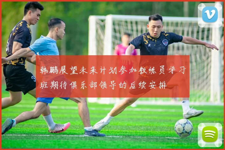 韩鹏展望未来计划参加教练员学习班期待俱乐部领导的后续安排