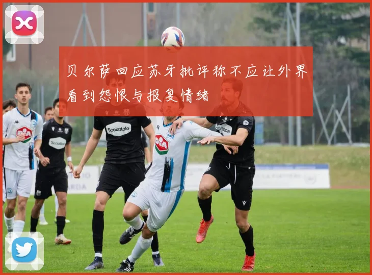 贝尔萨回应苏牙批评称不应让外界看到怨恨与报复情绪