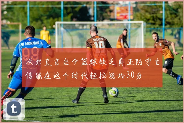 沃尔直言当今篮球缺乏真正防守自信能在这个时代轻松场均30分