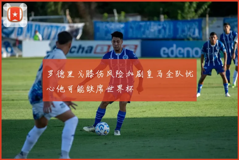 罗德里戈膝伤风险加剧皇马全队忧心他可能缺席世界杯