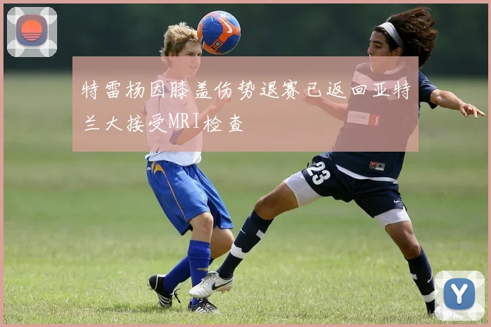 特雷杨因膝盖伤势退赛已返回亚特兰大接受MRI检查