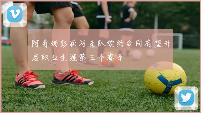 阿奇姆彭获河南队续约合同有望开启职业生涯第三个赛季
