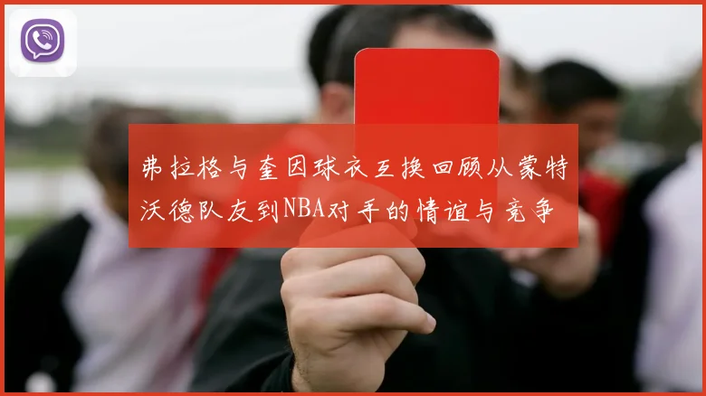弗拉格与奎因球衣互换回顾从蒙特沃德队友到NBA对手的情谊与竞争