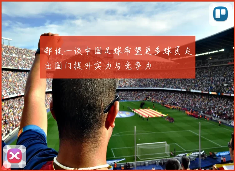 邵佳一谈中国足球希望更多球员走出国门提升实力与竞争力