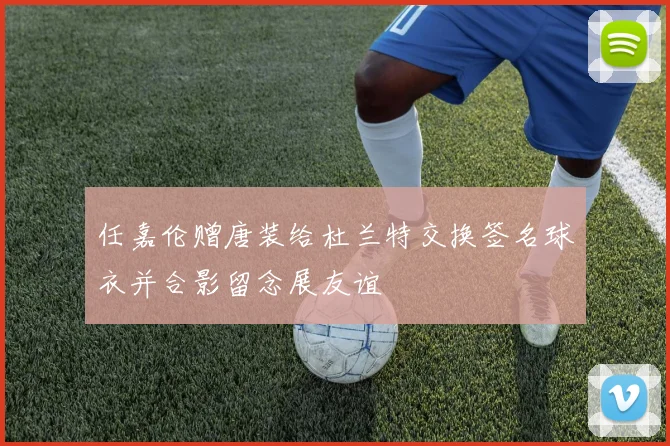 任嘉伦赠唐装给杜兰特交换签名球衣并合影留念展友谊