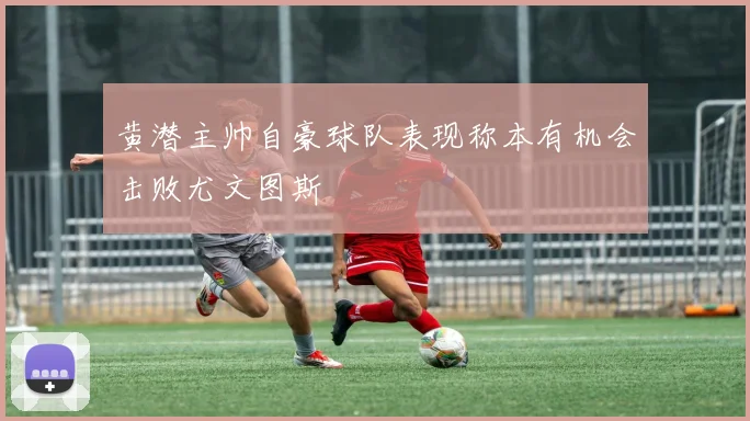 黄潜主帅自豪球队表现称本有机会击败尤文图斯