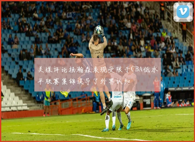 美媒评论杨瀚森表现受限于CBA低水平联赛集锦误导了外界认知