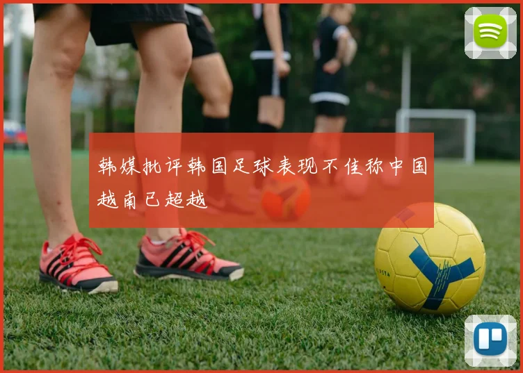 韩媒批评韩国足球表现不佳称中国越南已超越