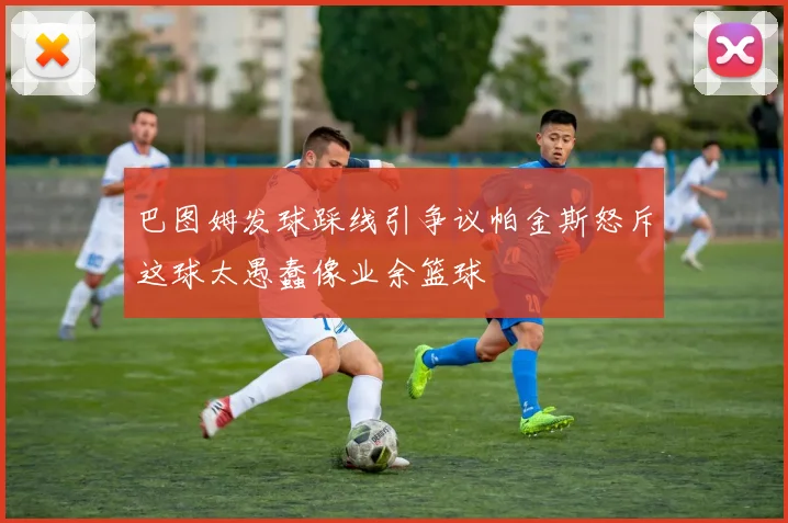 巴图姆发球踩线引争议帕金斯怒斥这球太愚蠢像业余篮球