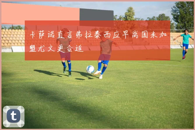 卡萨诺直言弗拉泰西应早离国米加盟尤文更合适