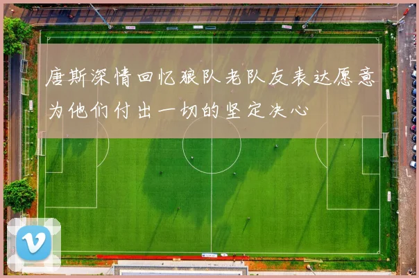唐斯深情回忆狼队老队友表达愿意为他们付出一切的坚定决心