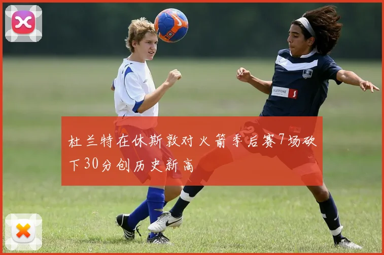 杜兰特在休斯敦对火箭季后赛7场砍下30分创历史新高