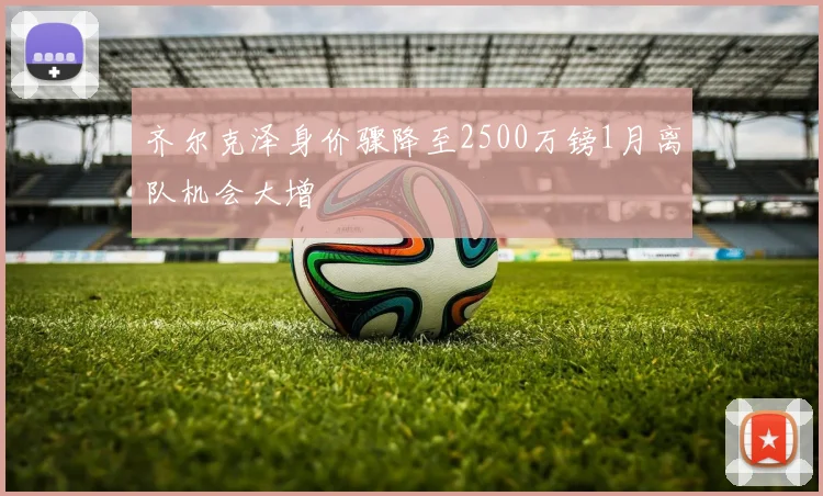 齐尔克泽身价骤降至2500万镑1月离队机会大增