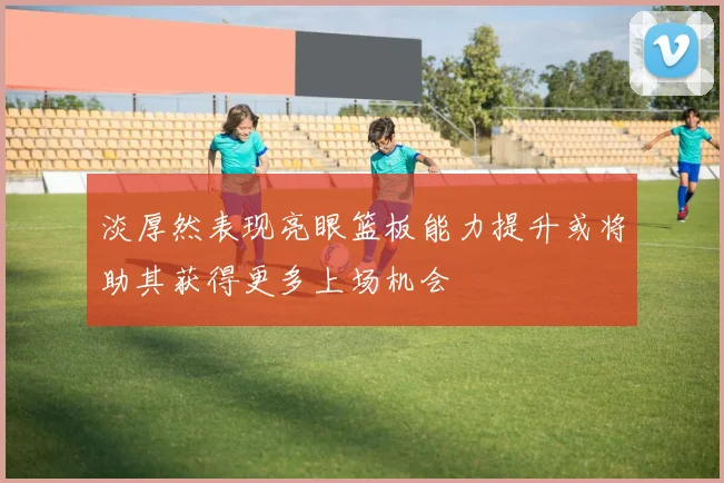 淡厚然表现亮眼篮板能力提升或将助其获得更多上场机会